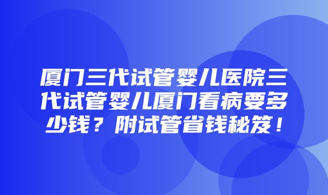 厦门三代试管婴儿医院三代试管婴儿厦门看病要多少钱？附试管省钱秘笈！