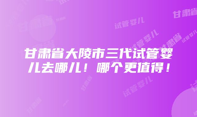 甘肃省大陵市三代试管婴儿去哪儿！哪个更值得！