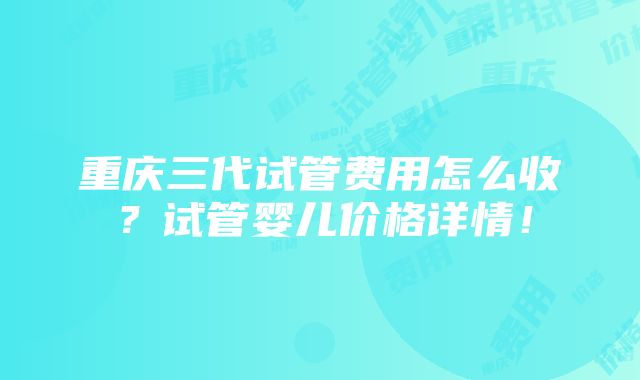 重庆三代试管费用怎么收？试管婴儿价格详情！