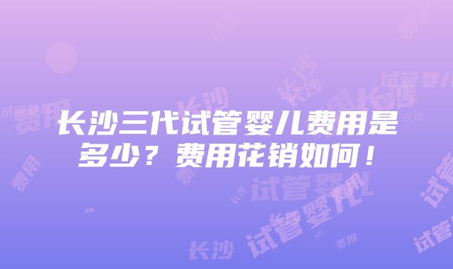 长沙三代试管婴儿费用是多少？费用花销如何！