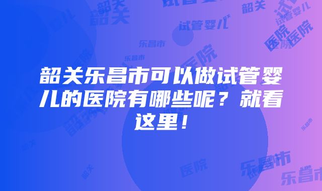 韶关乐昌市可以做试管婴儿的医院有哪些呢？就看这里！