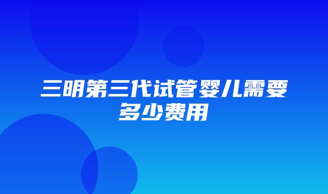 三明第三代试管婴儿需要多少费用