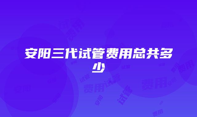 安阳三代试管费用总共多少