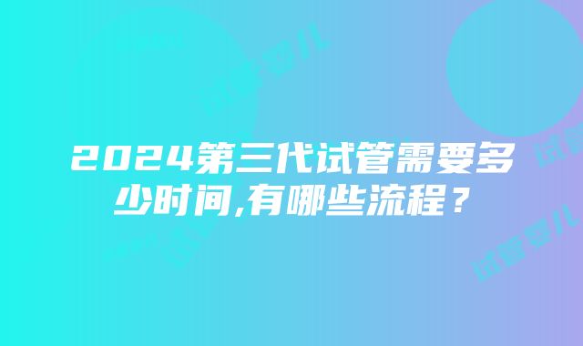 2024第三代试管需要多少时间,有哪些流程？