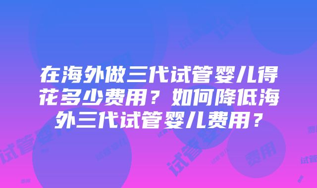 在海外做三代试管婴儿得花多少费用？如何降低海外三代试管婴儿费用？