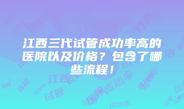 江西三代试管成功率高的医院以及价格？包含了哪些流程！