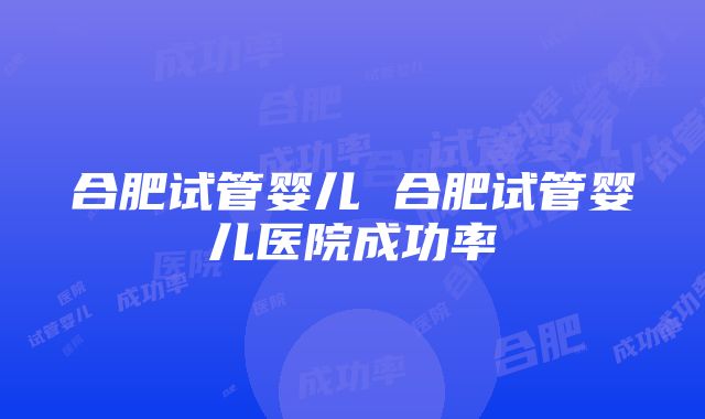 合肥试管婴儿 合肥试管婴儿医院成功率