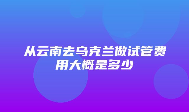 从云南去乌克兰做试管费用大概是多少