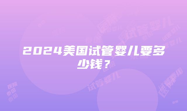 2024美国试管婴儿要多少钱？