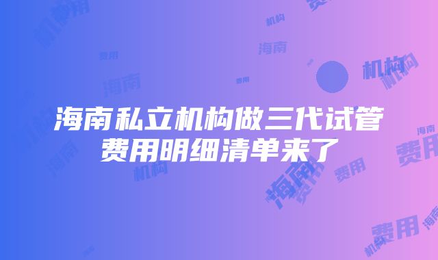 海南私立机构做三代试管费用明细清单来了