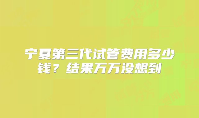 宁夏第三代试管费用多少钱？结果万万没想到