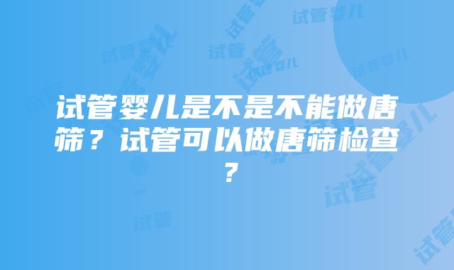 试管婴儿是不是不能做唐筛？试管可以做唐筛检查？