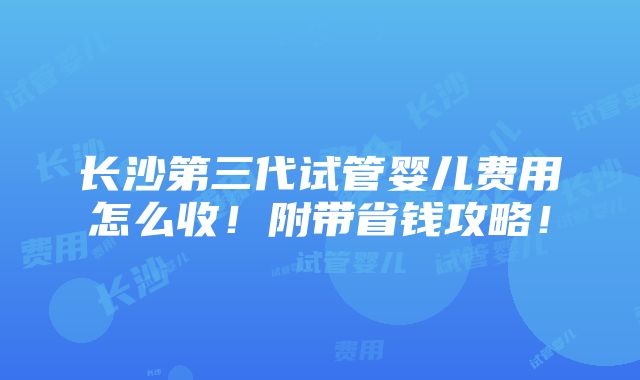 长沙第三代试管婴儿费用怎么收！附带省钱攻略！