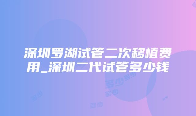 深圳罗湖试管二次移植费用_深圳二代试管多少钱