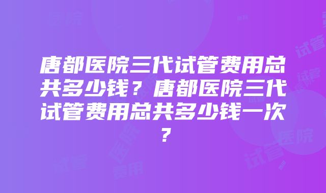 唐都医院三代试管费用总共多少钱？唐都医院三代试管费用总共多少钱一次？