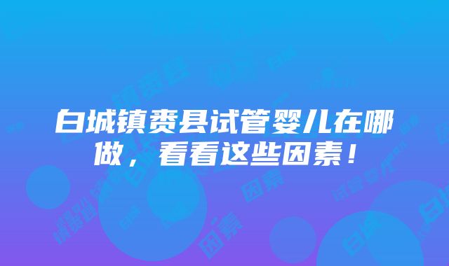 白城镇赉县试管婴儿在哪做，看看这些因素！