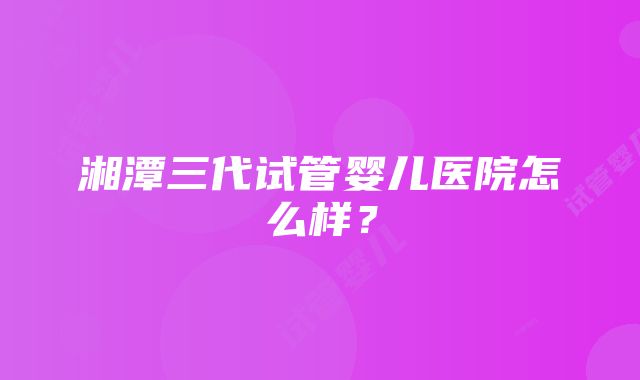 湘潭三代试管婴儿医院怎么样？