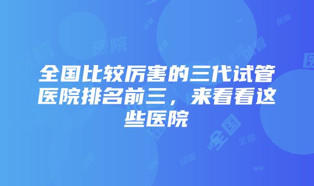 全国比较厉害的三代试管医院排名前三，来看看这些医院