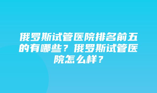 俄罗斯试管医院排名前五的有哪些？俄罗斯试管医院怎么样？