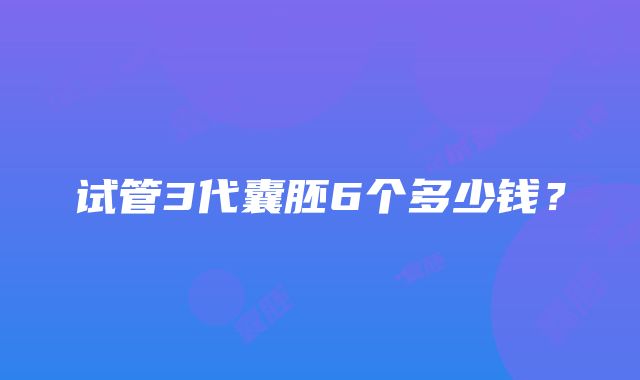 试管3代囊胚6个多少钱？