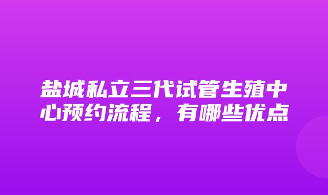 盐城私立三代试管生殖中心预约流程，有哪些优点