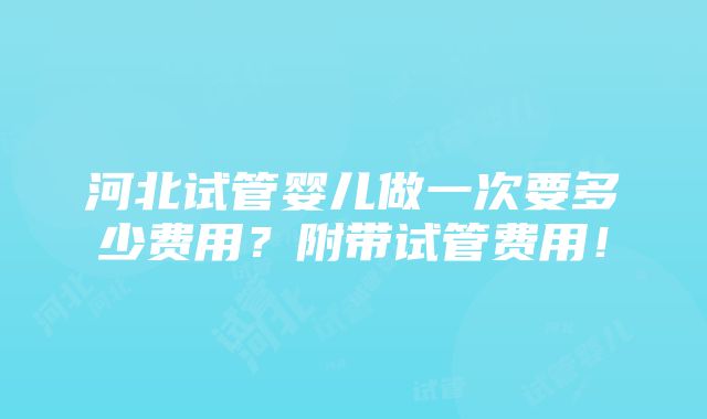 河北试管婴儿做一次要多少费用？附带试管费用！