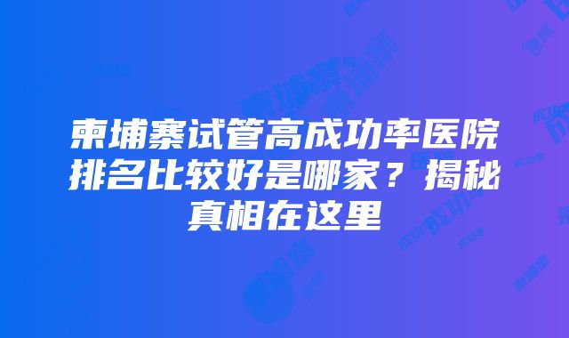 柬埔寨试管高成功率医院排名比较好是哪家？揭秘真相在这里