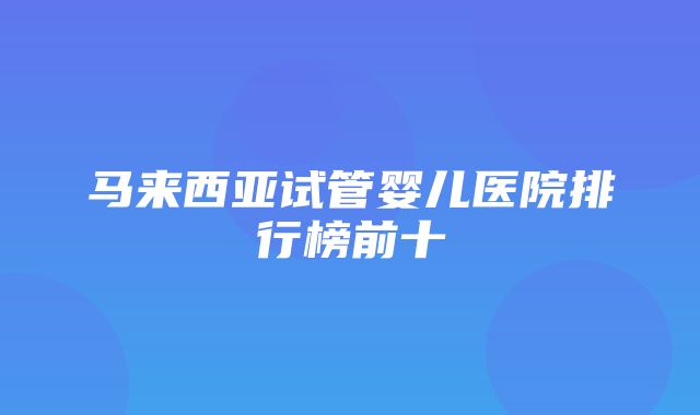 马来西亚试管婴儿医院排行榜前十