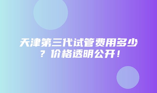 天津第三代试管费用多少？价格透明公开！