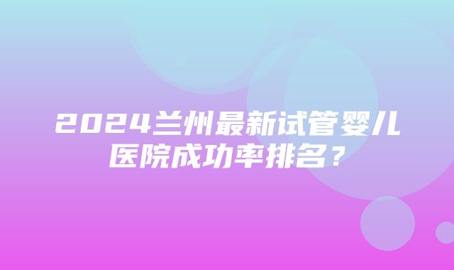 2024兰州最新试管婴儿医院成功率排名？