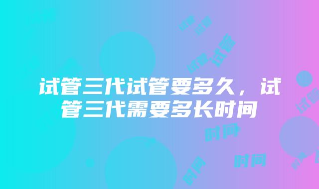 试管三代试管要多久，试管三代需要多长时间