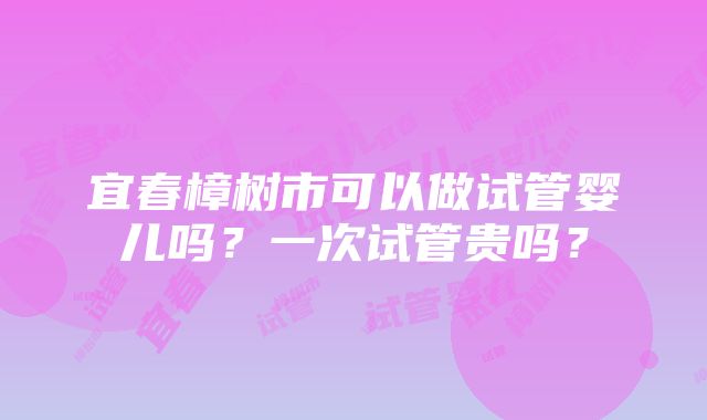 宜春樟树市可以做试管婴儿吗？一次试管贵吗？