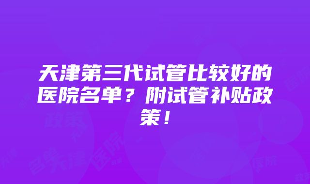 天津第三代试管比较好的医院名单？附试管补贴政策！