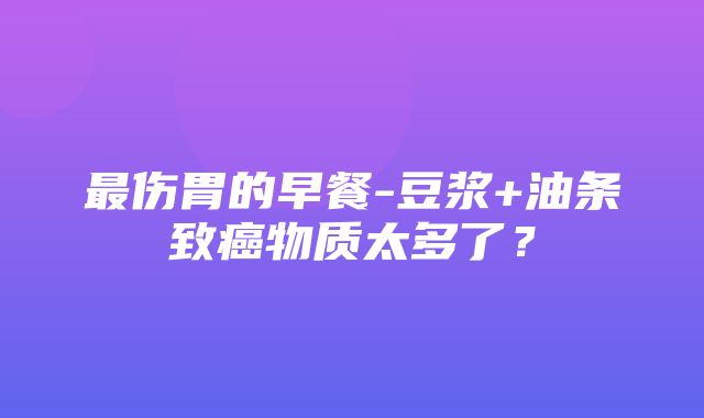 最伤胃的早餐-豆浆+油条致癌物质太多了？