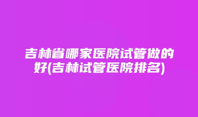 吉林省哪家医院试管做的好(吉林试管医院排名)