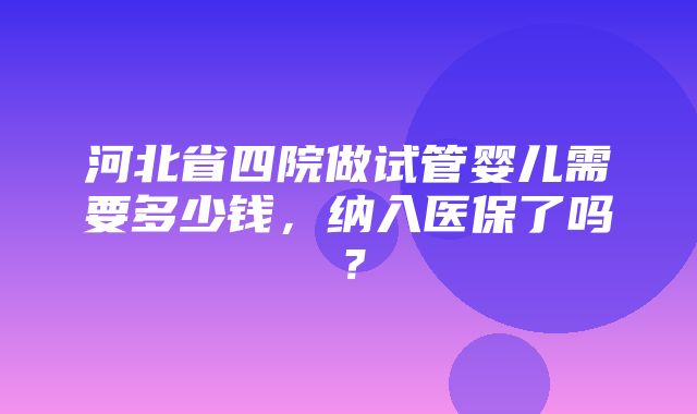 河北省四院做试管婴儿需要多少钱，纳入医保了吗？