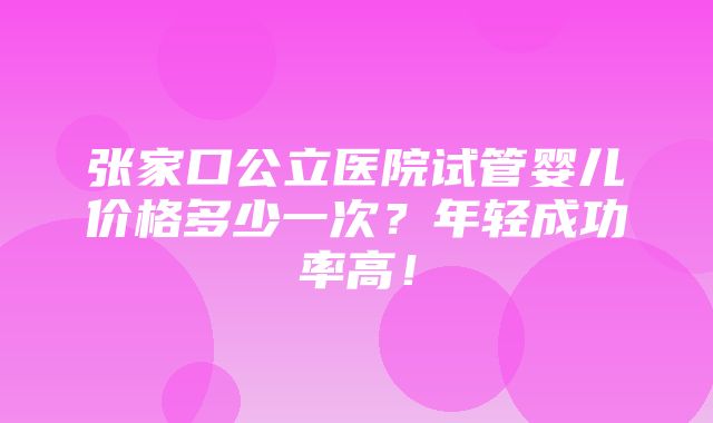 张家口公立医院试管婴儿价格多少一次？年轻成功率高！