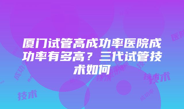 厦门试管高成功率医院成功率有多高？三代试管技术如何