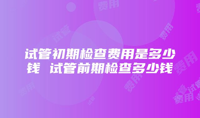 试管初期检查费用是多少钱 试管前期检查多少钱