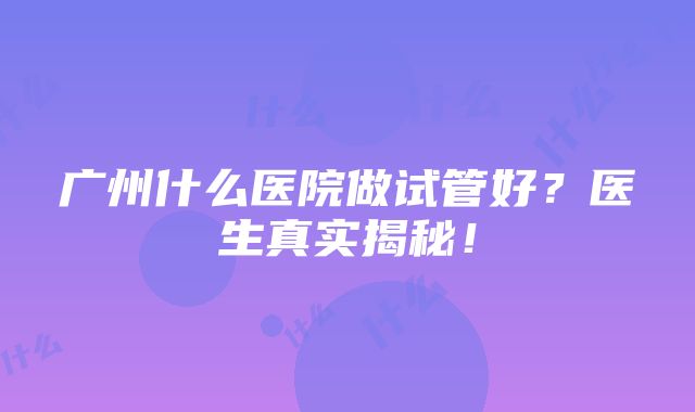 广州什么医院做试管好？医生真实揭秘！