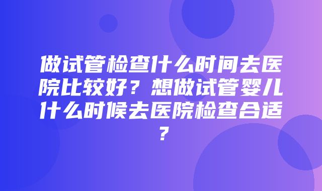 做试管检查什么时间去医院比较好？想做试管婴儿什么时候去医院检查合适？