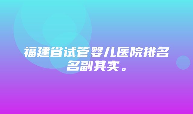 福建省试管婴儿医院排名名副其实。