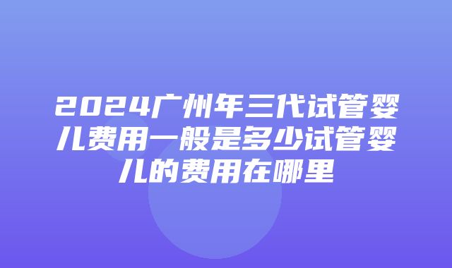 2024广州年三代试管婴儿费用一般是多少试管婴儿的费用在哪里