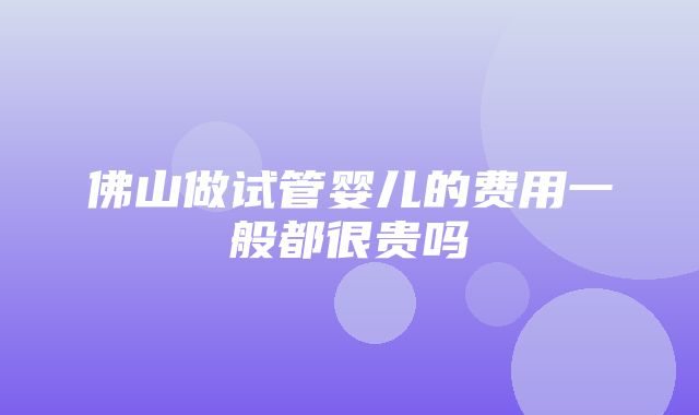 佛山做试管婴儿的费用一般都很贵吗