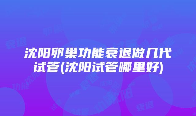 沈阳卵巢功能衰退做几代试管(沈阳试管哪里好)