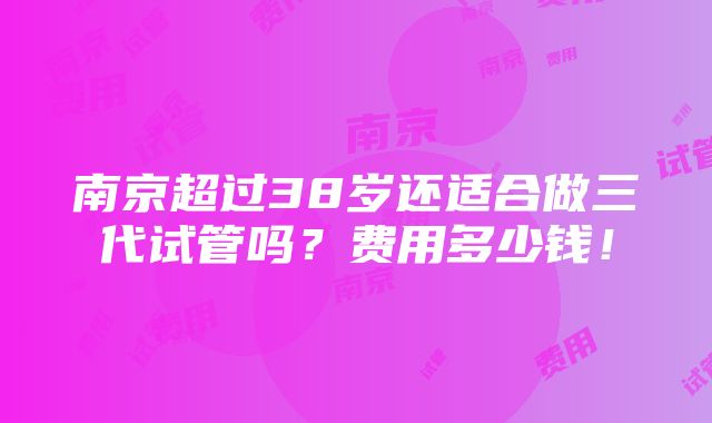 南京超过38岁还适合做三代试管吗？费用多少钱！