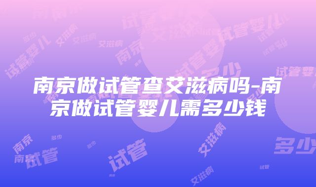 南京做试管查艾滋病吗-南京做试管婴儿需多少钱