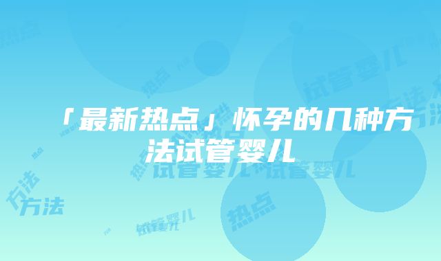 「最新热点」怀孕的几种方法试管婴儿