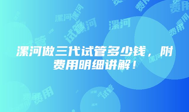 漯河做三代试管多少钱，附费用明细讲解！