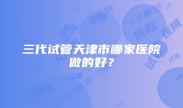 三代试管天津市哪家医院做的好？